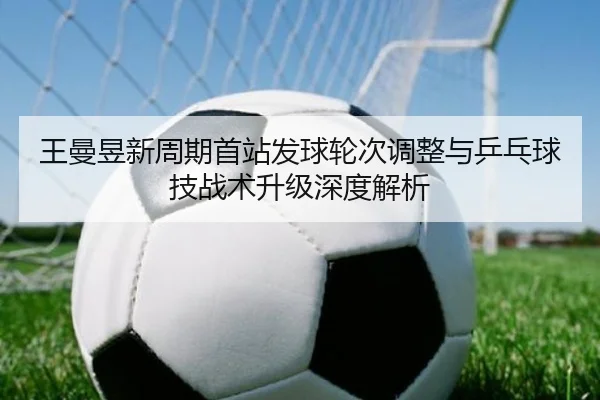 王曼昱新周期首站发球轮次调整与乒乓球技战术升级深度解析